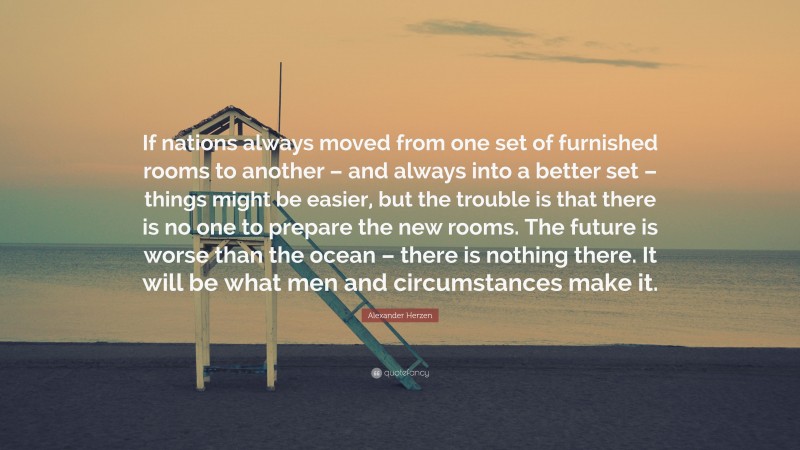 Alexander Herzen Quote: “If nations always moved from one set of furnished rooms to another – and always into a better set – things might be easier, but the trouble is that there is no one to prepare the new rooms. The future is worse than the ocean – there is nothing there. It will be what men and circumstances make it.”