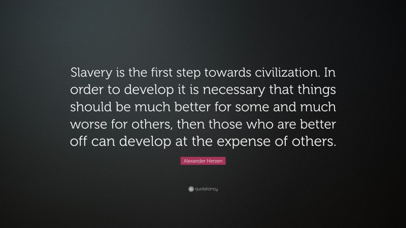 Alexander Herzen Quote: “Slavery is the first step towards civilization. In order to develop it is necessary that things should be much better for some and much worse for others, then those who are better off can develop at the expense of others.”