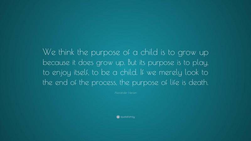 Alexander Herzen Quote: “We think the purpose of a child is to grow up because it does grow up. But its purpose is to play, to enjoy itself, to be a child. If we merely look to the end of the process, the purpose of life is death.”