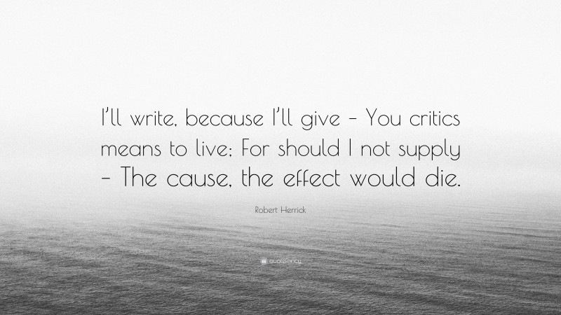 Robert Herrick Quote: “I’ll write, because I’ll give – You critics means to live; For should I not supply – The cause, the effect would die.”