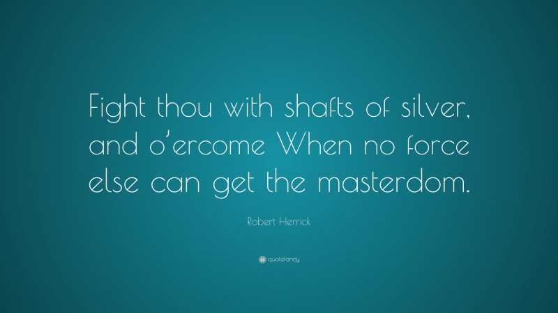 Robert Herrick Quote: “Fight thou with shafts of silver, and o’ercome When no force else can get the masterdom.”