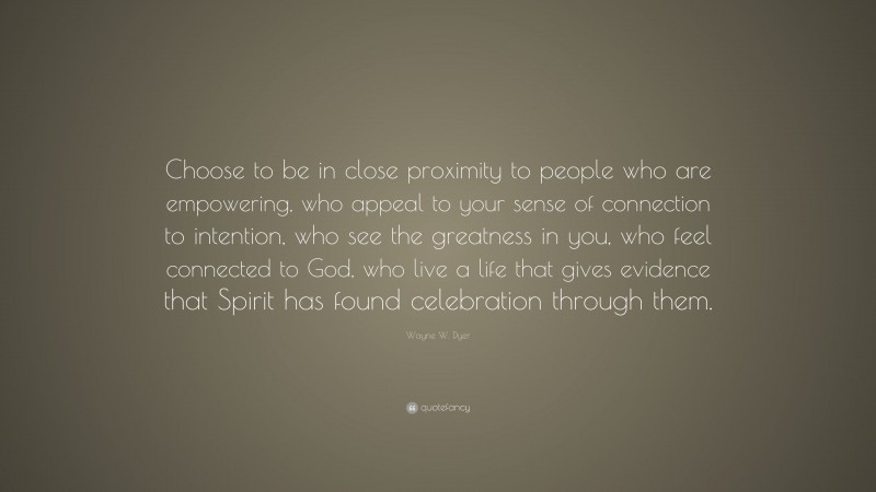Wayne W. Dyer Quote: “Choose to be in close proximity to people who are empowering, who appeal to your sense of connection to intention, who see the greatness in you, who feel connected to God, who live a life that gives evidence that Spirit has found celebration through them.”