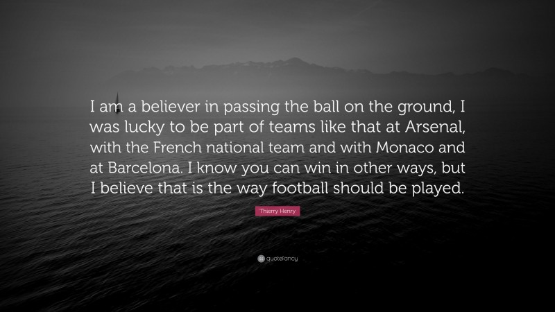 Thierry Henry Quote: “I am a believer in passing the ball on the ground, I was lucky to be part of teams like that at Arsenal, with the French national team and with Monaco and at Barcelona. I know you can win in other ways, but I believe that is the way football should be played.”