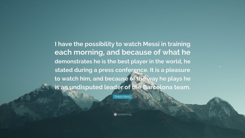 Thierry Henry Quote: “I have the possibility to watch Messi in training each morning, and because of what he demonstrates he is the best player in the world, he stated during a press conference. It is a pleasure to watch him, and because of the way he plays he is an undisputed leader of the Barcelona team.”