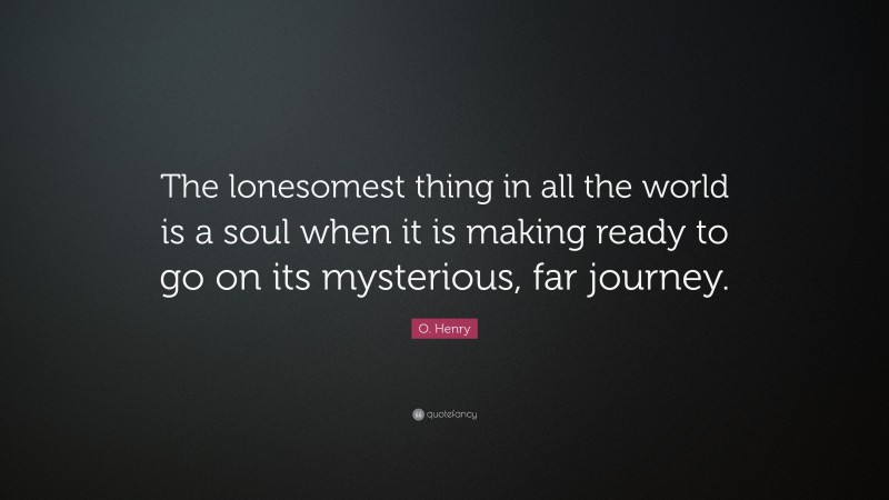 O. Henry Quote: “The lonesomest thing in all the world is a soul when it is making ready to go on its mysterious, far journey.”