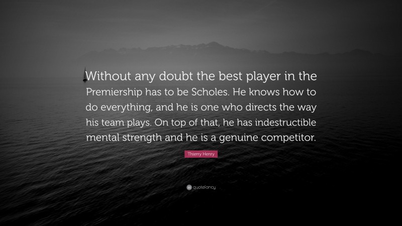 Thierry Henry Quote: “Without any doubt the best player in the Premiership has to be Scholes. He knows how to do everything, and he is one who directs the way his team plays. On top of that, he has indestructible mental strength and he is a genuine competitor.”