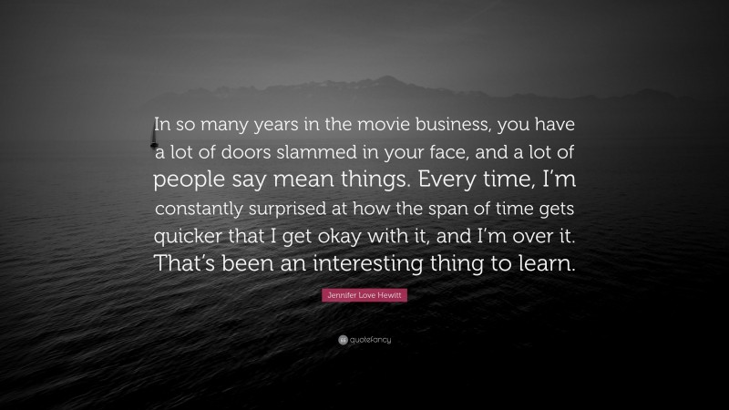 Jennifer Love Hewitt Quote: “In so many years in the movie business, you have a lot of doors slammed in your face, and a lot of people say mean things. Every time, I’m constantly surprised at how the span of time gets quicker that I get okay with it, and I’m over it. That’s been an interesting thing to learn.”