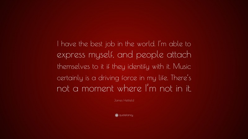 James Hetfield Quote: “I have the best job in the world. I’m able to express myself, and people attach themselves to it if they identify with it. Music certainly is a driving force in my life. There’s not a moment where I’m not in it.”