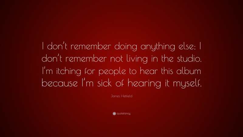 James Hetfield Quote: “I don’t remember doing anything else; I don’t remember not living in the studio. I’m itching for people to hear this album because I’m sick of hearing it myself.”