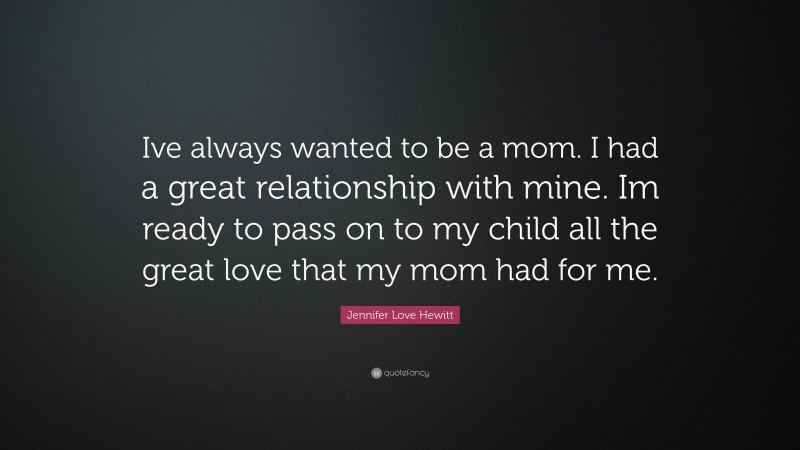 Jennifer Love Hewitt Quote: “Ive always wanted to be a mom. I had a great relationship with mine. Im ready to pass on to my child all the great love that my mom had for me.”