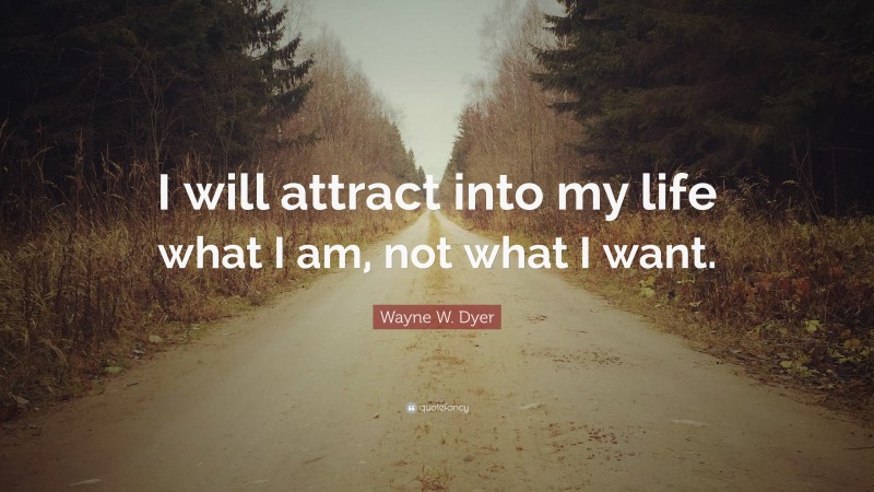 Wayne W. Dyer Quote: “I will attract into my life what I am, not what I want.”