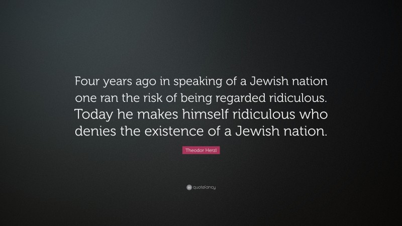Theodor Herzl Quote: “Four years ago in speaking of a Jewish nation one ran the risk of being regarded ridiculous. Today he makes himself ridiculous who denies the existence of a Jewish nation.”