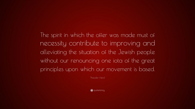 Theodor Herzl Quote: “The spirit in which the offer was made must of necessity contribute to improving and alleviating the situation of the Jewish people without our renouncing one iota of the great principles upon which our movement is based.”