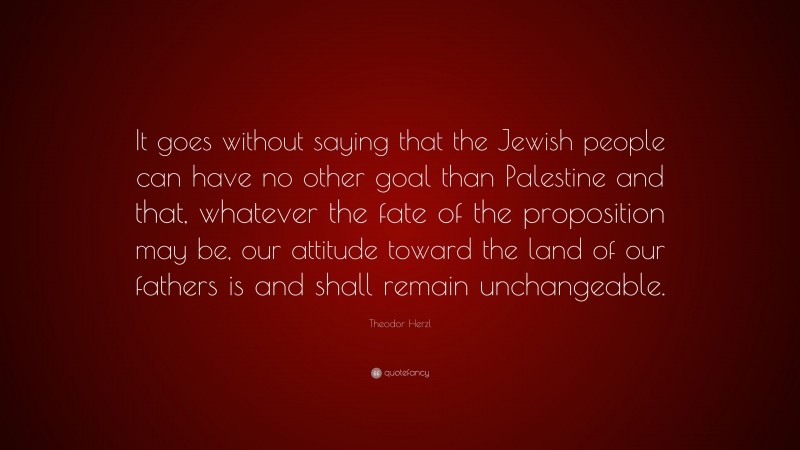 Theodor Herzl Quote: “It goes without saying that the Jewish people can have no other goal than Palestine and that, whatever the fate of the proposition may be, our attitude toward the land of our fathers is and shall remain unchangeable.”