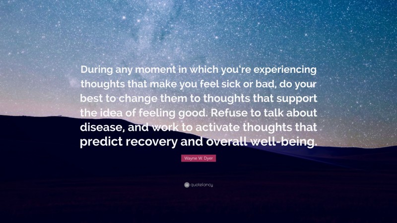Wayne W. Dyer Quote: “During any moment in which you’re experiencing thoughts that make you feel sick or bad, do your best to change them to thoughts that support the idea of feeling good. Refuse to talk about disease, and work to activate thoughts that predict recovery and overall well-being.”