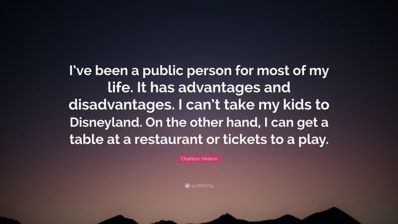 Charlton Heston Quote: “I’ve been a public person for most of my life. It has advantages and disadvantages. I can’t take my kids to Disneyland. On the other hand, I can get a table at a restaurant or tickets to a play.”