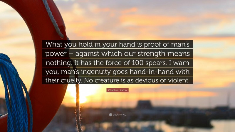 Charlton Heston Quote: “What you hold in your hand is proof of man’s power – against which our strength means nothing. It has the force of 100 spears. I warn you, man’s ingenuity goes hand-in-hand with their cruelty. No creature is as devious or violent.”