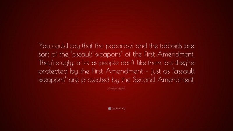 Charlton Heston Quote: “You could say that the paparazzi and the tabloids are sort of the ‘assault weapons’ of the First Amendment. They’re ugly, a lot of people don’t like them, but they’re protected by the First Amendment – just as ‘assault weapons’ are protected by the Second Amendment.”