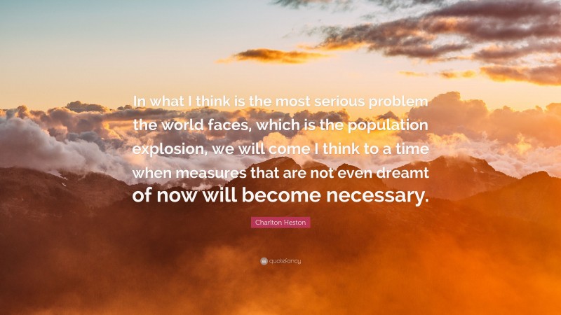 Charlton Heston Quote: “In what I think is the most serious problem the world faces, which is the population explosion, we will come I think to a time when measures that are not even dreamt of now will become necessary.”