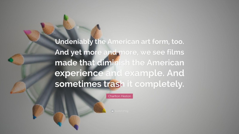 Charlton Heston Quote: “Undeniably the American art form, too. And yet more and more, we see films made that diminish the American experience and example. And sometimes trash it completely.”