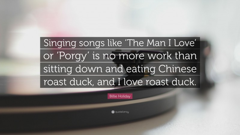 Billie Holiday Quote: “Singing songs like ‘The Man I Love’ or ‘Porgy’ is no more work than sitting down and eating Chinese roast duck, and I love roast duck.”