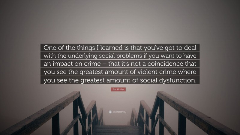 Eric Holder Quote: “One of the things I learned is that you’ve got to deal with the underlying social problems if you want to have an impact on crime – that it’s not a coincidence that you see the greatest amount of violent crime where you see the greatest amount of social dysfunction.”