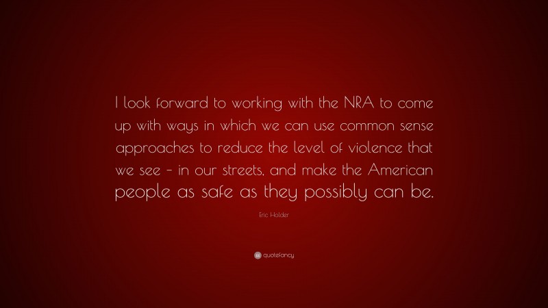 Eric Holder Quote: “I look forward to working with the NRA to come up with ways in which we can use common sense approaches to reduce the level of violence that we see – in our streets, and make the American people as safe as they possibly can be.”