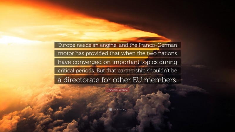 François Hollande Quote: “Europe needs an engine, and the Franco-German motor has provided that when the two nations have converged on important topics during critical periods. But that partnership shouldn’t be a directorate for other EU members.”