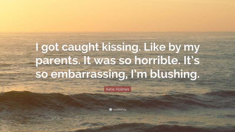 Katie Holmes Quote: “I got caught kissing. Like by my parents. It was so horrible. It’s so embarrassing, I’m blushing.”