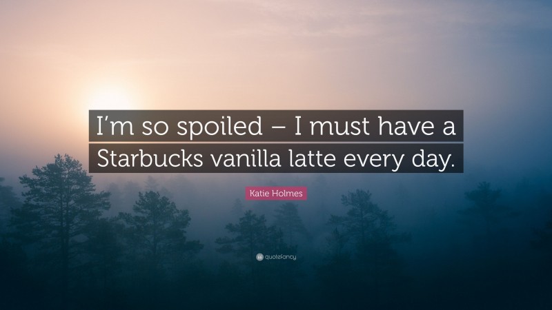 Katie Holmes Quote: “I’m so spoiled – I must have a Starbucks vanilla latte every day.”