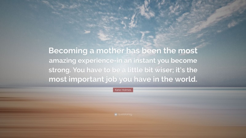 Katie Holmes Quote: “Becoming a mother has been the most amazing experience-in an instant you become strong. You have to be a little bit wiser; it’s the most important job you have in the world.”