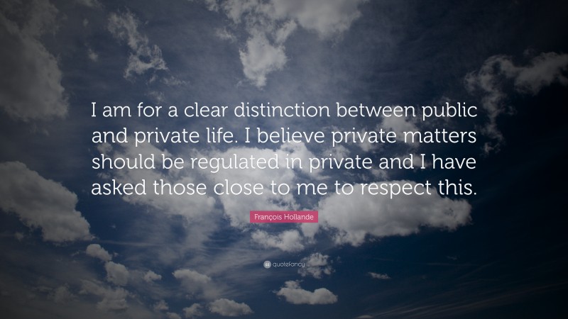 François Hollande Quote: “I am for a clear distinction between public and private life. I believe private matters should be regulated in private and I have asked those close to me to respect this.”