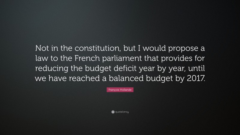 François Hollande Quote: “Not in the constitution, but I would propose a law to the French parliament that provides for reducing the budget deficit year by year, until we have reached a balanced budget by 2017.”