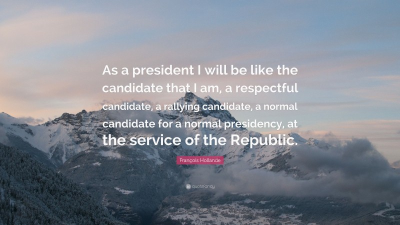 François Hollande Quote: “As a president I will be like the candidate that I am, a respectful candidate, a rallying candidate, a normal candidate for a normal presidency, at the service of the Republic.”