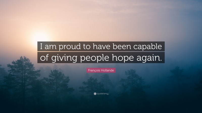François Hollande Quote: “I am proud to have been capable of giving people hope again.”
