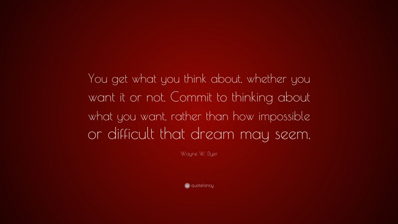 Wayne W. Dyer Quote: “You get what you think about, whether you want it or not. Commit to thinking about what you want, rather than how impossible or difficult that dream may seem.”