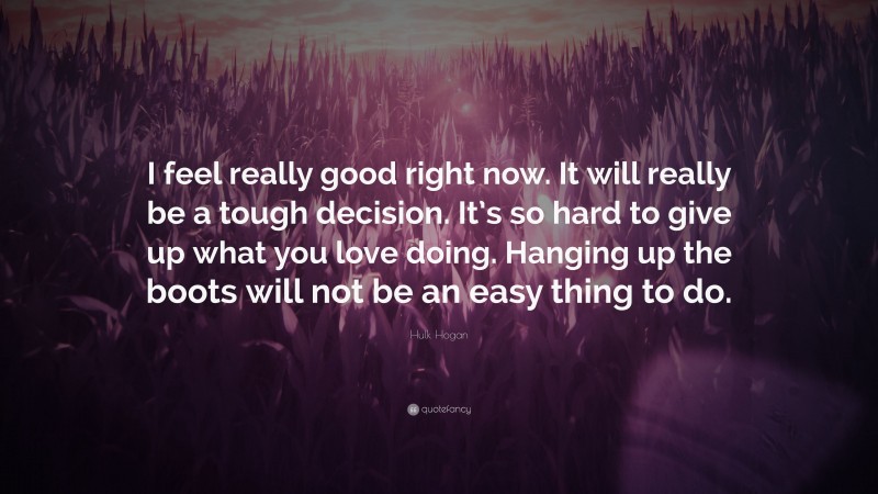 Hulk Hogan Quote: “I feel really good right now. It will really be a tough decision. It’s so hard to give up what you love doing. Hanging up the boots will not be an easy thing to do.”