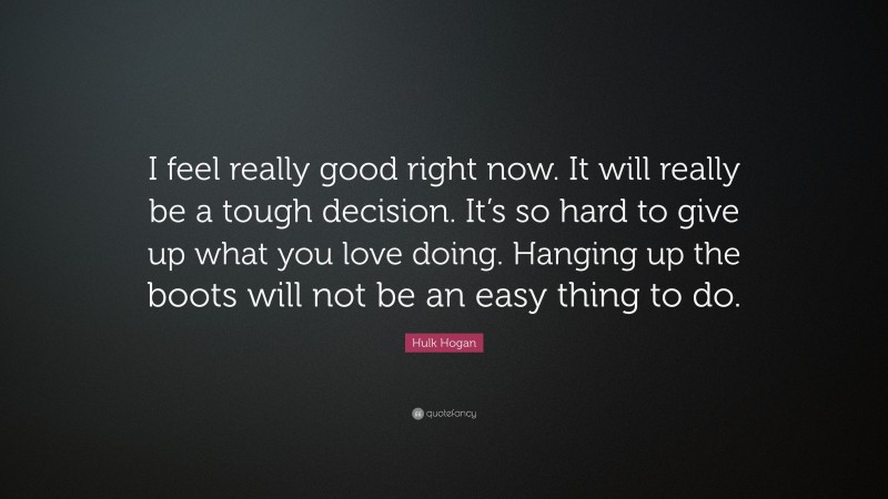 Hulk Hogan Quote: “I feel really good right now. It will really be a tough decision. It’s so hard to give up what you love doing. Hanging up the boots will not be an easy thing to do.”