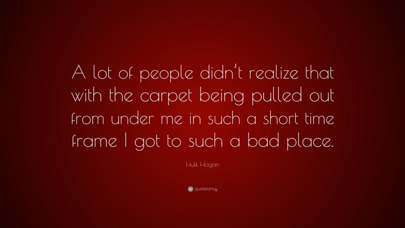 Hulk Hogan Quote: “A lot of people didn’t realize that with the carpet being pulled out from under me in such a short time frame I got to such a bad place.”