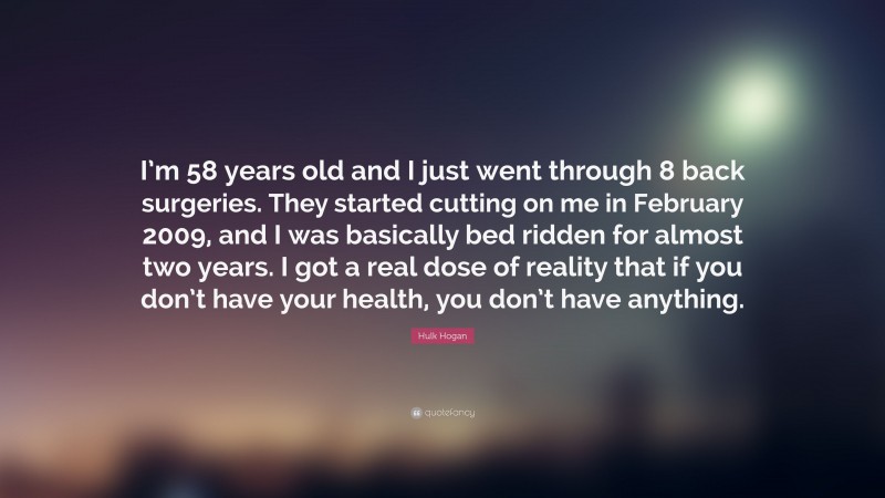 Hulk Hogan Quote: “I’m 58 years old and I just went through 8 back surgeries. They started cutting on me in February 2009, and I was basically bed ridden for almost two years. I got a real dose of reality that if you don’t have your health, you don’t have anything.”