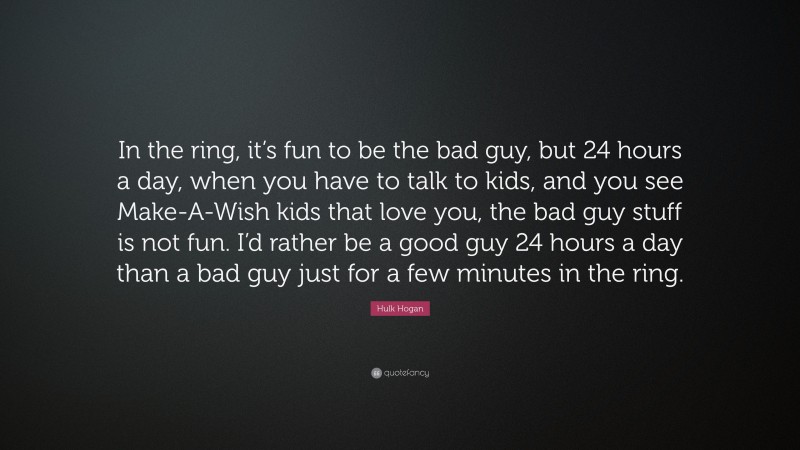 Hulk Hogan Quote: “In the ring, it’s fun to be the bad guy, but 24 hours a day, when you have to talk to kids, and you see Make-A-Wish kids that love you, the bad guy stuff is not fun. I’d rather be a good guy 24 hours a day than a bad guy just for a few minutes in the ring.”