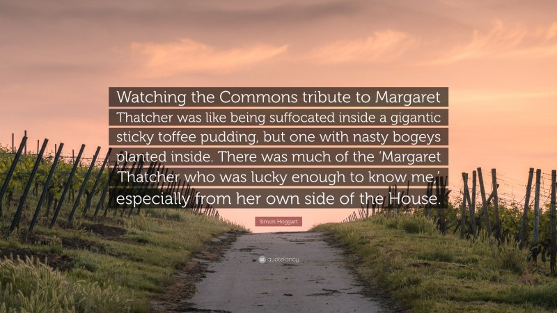 Simon Hoggart Quote: “Watching the Commons tribute to Margaret Thatcher was like being suffocated inside a gigantic sticky toffee pudding, but one with nasty bogeys planted inside. There was much of the ‘Margaret Thatcher who was lucky enough to know me,’ especially from her own side of the House.”