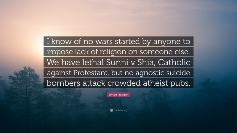 Simon Hoggart Quote: “I know of no wars started by anyone to impose lack of religion on someone else. We have lethal Sunni v Shia, Catholic against Protestant, but no agnostic suicide bombers attack crowded atheist pubs.”