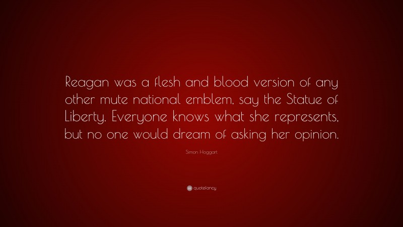 Simon Hoggart Quote: “Reagan was a flesh and blood version of any other mute national emblem, say the Statue of Liberty. Everyone knows what she represents, but no one would dream of asking her opinion.”