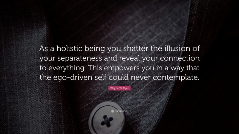 Wayne W. Dyer Quote: “As a holistic being you shatter the illusion of your separateness and reveal your connection to everything. This empowers you in a way that the ego-driven self could never contemplate.”
