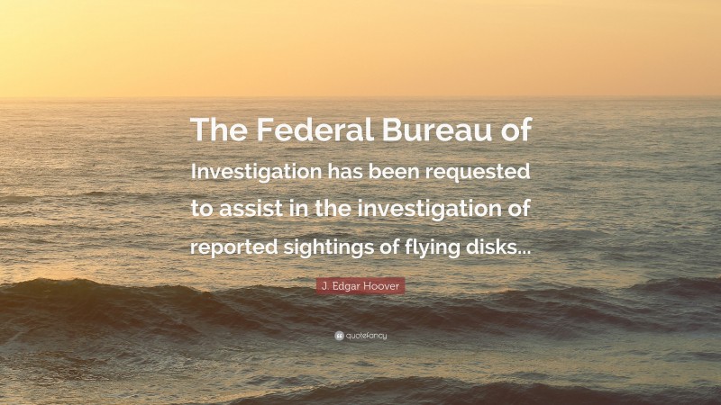 J. Edgar Hoover Quote: “The Federal Bureau of Investigation has been requested to assist in the investigation of reported sightings of flying disks...”