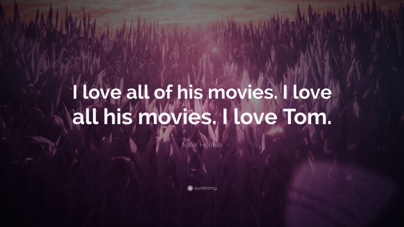 Katie Holmes Quote: “I love all of his movies. I love all his movies. I love Tom.”