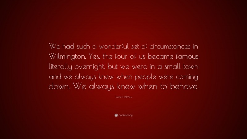 Katie Holmes Quote: “We had such a wonderful set of circumstances in Wilmington. Yes, the four of us became famous literally overnight, but we were in a small town and we always knew when people were coming down. We always knew when to behave.”