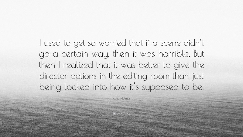Katie Holmes Quote: “I used to get so worried that if a scene didn’t go a certain way, then it was horrible. But then I realized that it was better to give the director options in the editing room than just being locked into how it’s supposed to be.”