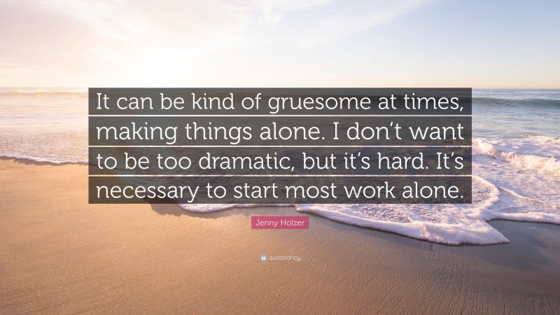 Jenny Holzer Quote: “It can be kind of gruesome at times, making things alone. I don’t want to be too dramatic, but it’s hard. It’s necessary to start most work alone.”